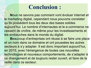 Conclusion :
Nous ne savons pas comment vont évoluer internet et
le marketing digital, cependant nous pouvons constater
qu’ils possèdent tous les deux des bases solides
aujourd’hui. Le nombre d’internautes et le e-commerce ne
cessent de croître, de même pour les investissements et
les embauches dans le monde du digital.
Beaucoup d’entreprises ont réussi à se faire une place
et un nom dans ce domaine et ont poussées les autres
secteurs à s’y adapter. Il est donc important aujourd’hui,
en 2015, avec l’émergence de toutes ces nouvelles
technologies et nouveaux comportements, de s’adapter à
ce changement et de toujours rester ouvert, et faire de la
veille dans ce secteur.
 