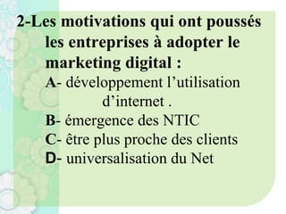 2-Les motivations qui ont poussés
les entreprises à adopter le
marketing digital :
A- développement l’utilisation
d’internet .
B- émergence des NTIC
C- être plus proche des clients
D- universalisation du Net
 
