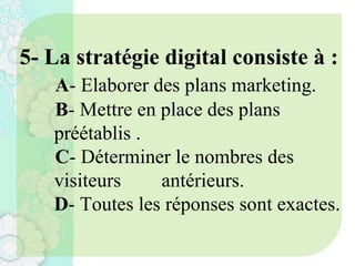 5- La stratégie digital consiste à :
A- Elaborer des plans marketing.
B- Mettre en place des plans
préétablis .
C- Déterminer le nombres des
visiteurs antérieurs.
D- Toutes les réponses sont exactes.
 