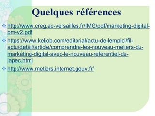 Quelques références
http://www.creg.ac-versailles.fr/IMG/pdf/marketing-digital-
bm-v2.pdf
https://www.keljob.com/editorial/actu-de-lemploi/fil-
actu/detail/article/comprendre-les-nouveau-metiers-du-
marketing-digital-avec-le-nouveau-referentiel-de-
lapec.html
http://www.metiers.internet.gouv.fr/
 