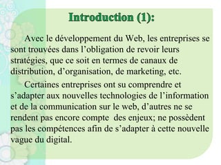 Avec le développement du Web, les entreprises se
sont trouvées dans l’obligation de revoir leurs
stratégies, que ce soit en termes de canaux de
distribution, d’organisation, de marketing, etc.
Certaines entreprises ont su comprendre et
s’adapter aux nouvelles technologies de l’information
et de la communication sur le web, d’autres ne se
rendent pas encore compte des enjeux; ne possèdent
pas les compétences afin de s’adapter à cette nouvelle
vague du digital.
 