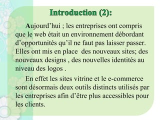 Aujourd’hui ; les entreprises ont compris
que le web était un environnement débordant
d’opportunités qu’il ne faut pas laisser passer.
Elles ont mis en place des nouveaux sites; des
nouveaux designs , des nouvelles identités au
niveau des logos .
En effet les sites vitrine et le e-commerce
sont désormais deux outils distincts utilisés par
les entreprises afin d’être plus accessibles pour
les clients.
 