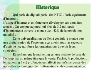 Qui parle du digital; parle des NTIC . Parle également
d’Internet .
L'usage d’internet c’est fortement développer ces dernières
années . On compte aujourd’hui plus de 3,2 milliards
d’internautes à travers le monde ,soit 42% de la population
mondial .
Cette universalisation du Net à conduit le monde vers
une digitalisation de l’économie ,et atteint tous les secteurs
d’activité , ce qui force les organisations à revoir leurs
stratégies.
Et sachant que le marketing est une activité de base de
l’entreprise, au même titre que la vente, l’achat, la production ,
le marketing à été profondément affecté par m’émergence des
nouvelles technologies de l’information et de communication.
 