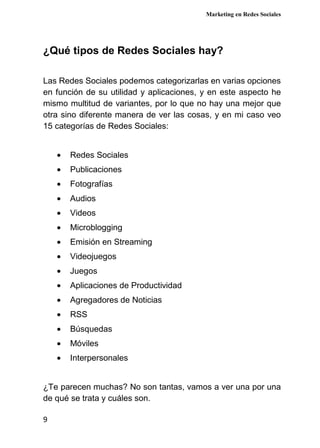 Marketing en Redes Sociales
9
¿Qué tipos de Redes Sociales hay?
Las Redes Sociales podemos categorizarlas en varias opciones
en función de su utilidad y aplicaciones, y en este aspecto he
mismo multitud de variantes, por lo que no hay una mejor que
otra sino diferente manera de ver las cosas, y en mi caso veo
15 categorías de Redes Sociales:
• Redes Sociales
• Publicaciones
• Fotografías
• Audios
• Videos
• Microblogging
• Emisión en Streaming
• Videojuegos
• Juegos
• Aplicaciones de Productividad
• Agregadores de Noticias
• RSS
• Búsquedas
• Móviles
• Interpersonales
¿Te parecen muchas? No son tantas, vamos a ver una por una
de qué se trata y cuáles son.
 