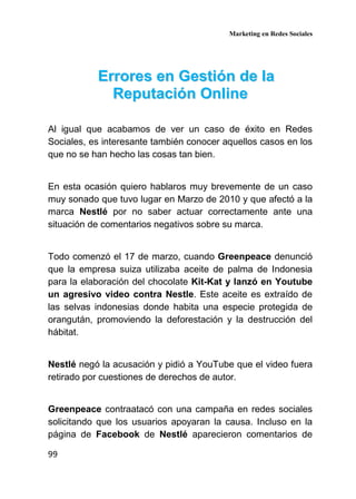Marketing en Redes Sociales
99
EErrrroorreess eenn GGeessttiióónn ddee llaa
RReeppuuttaacciióónn OOnnlliinnee
Al igual que acabamos de ver un caso de éxito en Redes
Sociales, es interesante también conocer aquellos casos en los
que no se han hecho las cosas tan bien.
En esta ocasión quiero hablaros muy brevemente de un caso
muy sonado que tuvo lugar en Marzo de 2010 y que afectó a la
marca Nestlé por no saber actuar correctamente ante una
situación de comentarios negativos sobre su marca.
Todo comenzó el 17 de marzo, cuando Greenpeace denunció
que la empresa suiza utilizaba aceite de palma de Indonesia
para la elaboración del chocolate Kit-Kat y lanzó en Youtube
un agresivo video contra Nestle. Este aceite es extraído de
las selvas indonesias donde habita una especie protegida de
orangután, promoviendo la deforestación y la destrucción del
hábitat.
Nestlé negó la acusación y pidió a YouTube que el video fuera
retirado por cuestiones de derechos de autor.
Greenpeace contraatacó con una campaña en redes sociales
solicitando que los usuarios apoyaran la causa. Incluso en la
página de Facebook de Nestlé aparecieron comentarios de
 