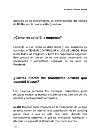 Marketing en Redes Sociales
100
denuncia de los consumidores, así como parodias del logotipo
de Kit-Kat con la palabra killer (asesino).
¿Cómo respondió la empresa?
Haciendo lo que nunca se debe hacer y que acabamos de
comentar: INTENTAR CONTROLAR A LOS USUARIOS. Pidió
retirar todas las imágenes y borró los comentarios negativos.
Esto provocó el “cabreo” de los internautas aumentando las
acusaciones y comentarios negativos en su muro de
Facebook.
¿Cuáles fueron los principales errores que
cometió Nestle?
Los usuarios rechazan los mensajes corporativos pedir
disculpas cuando es necesario suele ser muy valorado por los
usuarios y positivo para las empresas.
Nestlé tampoco supo reconocer en la modificación de su logo
(práctica común en Internet) una consolidación de su branding
global. Pese a que en este caso fuera utilizado con
connotaciones negativas, el que los internautas modifiquen y
difundan un logo está al alcance de muy pocas marcas
 