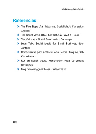 Marketing en Redes Sociales
103
Referencias
The Five Steps of an Integrated Social Media Campaign.
Alterian
The Social Media Bible. Lon Safko & David K. Brake
The Value of a Social Relationship. Fanscape
Let´s Talk, Social Media for Small Business. John
Jantsch
Herramientas para análisis Social Media. Blog de Gabi
Castellanos
ROI en Social Media. Presentación Prezi de Johana
Cavalcanti
Blog marketingguerrilla.es. Carlos Bravo
 