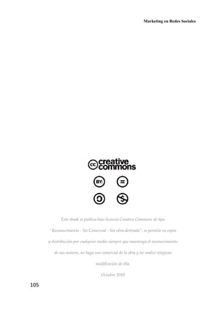 Marketing en Redes Sociales
105
Este ebook se publica bajo licencia Creative Commons de tipo
“Reconocimiento - No Comercial - Sin obra derivada”; se permite su copia
y distribución por cualquier medio siempre que mantenga el reconocimiento
de sus autores, no haga uso comercial de la obra y no realice ninguna
modificación de ella.
Octubre 2010
 