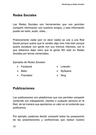 Marketing en Redes Sociales
10
Redes Sociales
Las Redes Sociales son herramientas que nos permiten
compartir información con nuestros amigos, y esta información
puede ser texto, audio, video…
Prácticamente nadie (por no decir nadie) se une a una Red
Social porque quiere que le vendan algo sino más bien porque
quiere socializar con gente con sus mismos intereses, por lo
que debemos dejar claro que la gente NO está en Redes
Sociales por temas comerciales.
Ejemplos de Redes Sociales:
• Facebook
• Bebo
• Friendster
• LinkedIn
• MySpane
• Ning
Publicaciones
Las publicaciones son plataformas que nos permiten compartir
contenido con trabajadores, clientes o cualquier persona en la
Red, de tal manera que aportamos un valor en el contenido que
publicamos.
Por ejemplo, podemos decidir compartir todos los powerpoints
de las presentaciones y conferencias que realiza nuestra
 