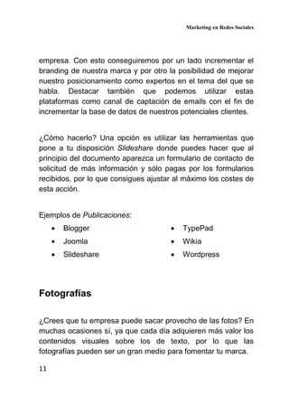 Marketing en Redes Sociales
11
empresa. Con esto conseguiremos por un lado incrementar el
branding de nuestra marca y por otro la posibilidad de mejorar
nuestro posicionamiento como expertos en el tema del que se
habla. Destacar también que podemos utilizar estas
plataformas como canal de captación de emails con el fin de
incrementar la base de datos de nuestros potenciales clientes.
¿Cómo hacerlo? Una opción es utilizar las herramientas que
pone a tu disposición Slideshare donde puedes hacer que al
principio del documento aparezca un formulario de contacto de
solicitud de más información y sólo pagas por los formularios
recibidos, por lo que consigues ajustar al máximo los costes de
esta acción.
Ejemplos de Publicaciones:
• Blogger
• Joomla
• Slideshare
• TypePad
• Wikia
• Wordpress
Fotografías
¿Crees que tu empresa puede sacar provecho de las fotos? En
muchas ocasiones sí, ya que cada día adquieren más valor los
contenidos visuales sobre los de texto, por lo que las
fotografías pueden ser un gran medio para fomentar tu marca.
 