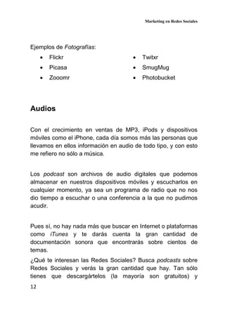 Marketing en Redes Sociales
12
Ejemplos de Fotografías:
• Flickr
• Picasa
• Zooomr
• Twitxr
• SmugMug
• Photobucket
Audios
Con el crecimiento en ventas de MP3, iPods y dispositivos
móviles como el iPhone, cada día somos más las personas que
llevamos en ellos información en audio de todo tipo, y con esto
me refiero no sólo a música.
Los podcast son archivos de audio digitales que podemos
almacenar en nuestros dispositivos móviles y escucharlos en
cualquier momento, ya sea un programa de radio que no nos
dio tiempo a escuchar o una conferencia a la que no pudimos
acudir.
Pues sí, no hay nada más que buscar en Internet o plataformas
como iTunes y te darás cuenta la gran cantidad de
documentación sonora que encontrarás sobre cientos de
temas.
¿Qué te interesan las Redes Sociales? Busca podcasts sobre
Redes Sociales y verás la gran cantidad que hay. Tan sólo
tienes que descargártelos (la mayoría son gratuitos) y
 