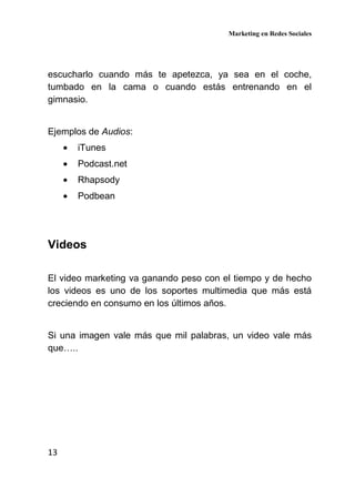 Marketing en Redes Sociales
13
escucharlo cuando más te apetezca, ya sea en el coche,
tumbado en la cama o cuando estás entrenando en el
gimnasio.
Ejemplos de Audios:
• iTunes
• Podcast.net
• Rhapsody
• Podbean
Videos
El video marketing va ganando peso con el tiempo y de hecho
los videos es uno de los soportes multimedia que más está
creciendo en consumo en los últimos años.
Si una imagen vale más que mil palabras, un video vale más
que…..
 