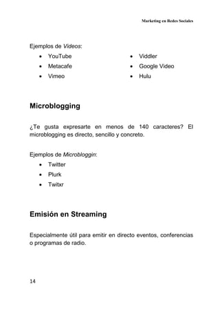Marketing en Redes Sociales
14
Ejemplos de Videos:
• YouTube
• Metacafe
• Vimeo
• Viddler
• Google Video
• Hulu
Microblogging
¿Te gusta expresarte en menos de 140 caracteres? El
microblogging es directo, sencillo y concreto.
Ejemplos de Microbloggin:
• Twitter
• Plurk
• Twitxr
Emisión en Streaming
Especialmente útil para emitir en directo eventos, conferencias
o programas de radio.
 