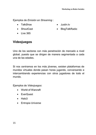 Marketing en Redes Sociales
15
Ejemplos de Emisión en Streaming :
• TalkShoe
• ShoutCast
• Live 365
• Justin.tv
• BlogTalkRadio
Videojuegos
Uno de los sectores con más penetración de mercado a nivel
global, puesto que se dirigen de manera segmentada a cada
una de las edades.
Si nos centramos en los más jóvenes, existen plataformas de
mundos virtuales donde pasan horas jugando, conversando e
intercambiando experiencias con otros jugadores de todo el
mundo.
Ejemplos de Videojuegos:
• World of Warcraft
• EverQuest
• Halo3
• Entropia Universe
 