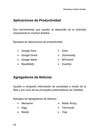Marketing en Redes Sociales
16
Aplicaciones de Productividad
Son herramientas que ayudan al desarrollo de la actividad
empresarial en muchos ámbitos.
Ejemplos de Aplicaciones de productividad:
• Google Docs
• Google Gmail
• Google Alerts
• ReadNotify
• Zoho
• Zoomerang
• BitTorrent
• Eventful
Agregadores de Noticias
Ayudan a compartir información de actualidad a través de la
Red y son unos de los principales potenciadores de Viralidad.
Ejemplos de Agregadores de Noticias:
• Meneame
• Digg
• Reddit
• Mister Wong
• Technorati
• Yelp
 