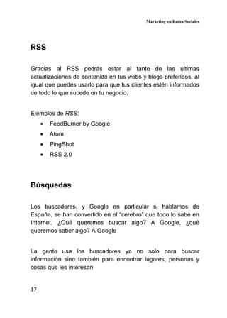 Marketing en Redes Sociales
17
RSS
Gracias al RSS podrás estar al tanto de las últimas
actualizaciones de contenido en tus webs y blogs preferidos, al
igual que puedes usarlo para que tus clientes estén informados
de todo lo que sucede en tu negocio.
Ejemplos de RSS:
• FeedBurner by Google
• Atom
• PingShot
• RSS 2.0
Búsquedas
Los buscadores, y Google en particular si hablamos de
España, se han convertido en el “cerebro” que todo lo sabe en
Internet. ¿Qué queremos buscar algo? A Google, ¿qué
queremos saber algo? A Google
La gente usa los buscadores ya no solo para buscar
información sino también para encontrar lugares, personas y
cosas que les interesan
 