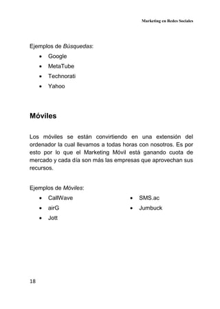 Marketing en Redes Sociales
18
Ejemplos de Búsquedas:
• Google
• MetaTube
• Technorati
• Yahoo
Móviles
Los móviles se están convirtiendo en una extensión del
ordenador la cual llevamos a todas horas con nosotros. Es por
esto por lo que el Marketing Móvil está ganando cuota de
mercado y cada día son más las empresas que aprovechan sus
recursos.
Ejemplos de Móviles:
• CallWave
• airG
• Jott
• SMS.ac
• Jumbuck
 