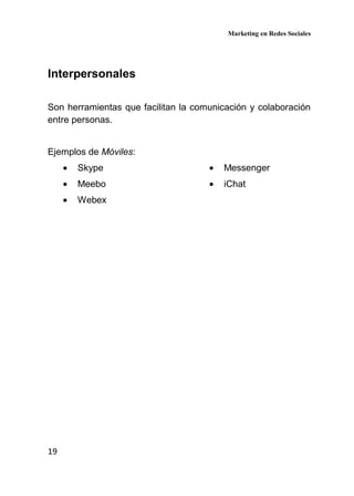 Marketing en Redes Sociales
19
Interpersonales
Son herramientas que facilitan la comunicación y colaboración
entre personas.
Ejemplos de Móviles:
• Skype
• Meebo
• Webex
• Messenger
• iChat
 