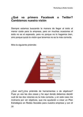 Marketing en Redes Sociales
20
¿Qué va primero Facebook o Twitter?
Cambiemos nuestra visión
Siempre estamos buscando la manera de llegar al éxito al
menor coste para la empresa, pero en muchas ocasiones el
éxito no es el esperado, pero no porque no lo hagamos bien,
sino porque quizá la visión que tenemos no es la más correcta.
Mira la siguiente pirámide:
¿Qué ves?¿Una pirámide de herramientas o de objetivos?
Pues yo veo las dos cosas y he aquí donde debemos decidir
cuál de las dos visiones es la más correcta, y en este caso me
inclinaría por ver objetivos, que me ayudarán a crear un Plan
Estratégico en Redes Sociales para nuestra empresa y con él
 