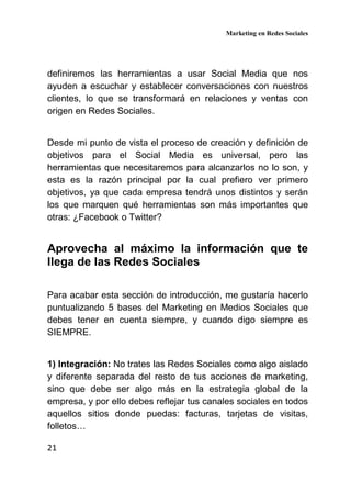 Marketing en Redes Sociales
21
definiremos las herramientas a usar Social Media que nos
ayuden a escuchar y establecer conversaciones con nuestros
clientes, lo que se transformará en relaciones y ventas con
origen en Redes Sociales.
Desde mi punto de vista el proceso de creación y definición de
objetivos para el Social Media es universal, pero las
herramientas que necesitaremos para alcanzarlos no lo son, y
esta es la razón principal por la cual prefiero ver primero
objetivos, ya que cada empresa tendrá unos distintos y serán
los que marquen qué herramientas son más importantes que
otras: ¿Facebook o Twitter?
Aprovecha al máximo la información que te
llega de las Redes Sociales
Para acabar esta sección de introducción, me gustaría hacerlo
puntualizando 5 bases del Marketing en Medios Sociales que
debes tener en cuenta siempre, y cuando digo siempre es
SIEMPRE.
1) Integración: No trates las Redes Sociales como algo aislado
y diferente separada del resto de tus acciones de marketing,
sino que debe ser algo más en la estrategia global de la
empresa, y por ello debes reflejar tus canales sociales en todos
aquellos sitios donde puedas: facturas, tarjetas de visitas,
folletos…
 