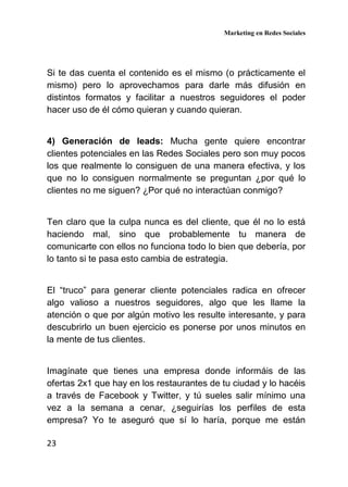 Marketing en Redes Sociales
23
Si te das cuenta el contenido es el mismo (o prácticamente el
mismo) pero lo aprovechamos para darle más difusión en
distintos formatos y facilitar a nuestros seguidores el poder
hacer uso de él cómo quieran y cuando quieran.
4) Generación de leads: Mucha gente quiere encontrar
clientes potenciales en las Redes Sociales pero son muy pocos
los que realmente lo consiguen de una manera efectiva, y los
que no lo consiguen normalmente se preguntan ¿por qué lo
clientes no me siguen? ¿Por qué no interactúan conmigo?
Ten claro que la culpa nunca es del cliente, que él no lo está
haciendo mal, sino que probablemente tu manera de
comunicarte con ellos no funciona todo lo bien que debería, por
lo tanto si te pasa esto cambia de estrategia.
El “truco” para generar cliente potenciales radica en ofrecer
algo valioso a nuestros seguidores, algo que les llame la
atención o que por algún motivo les resulte interesante, y para
descubrirlo un buen ejercicio es ponerse por unos minutos en
la mente de tus clientes.
Imagínate que tienes una empresa donde informáis de las
ofertas 2x1 que hay en los restaurantes de tu ciudad y lo hacéis
a través de Facebook y Twitter, y tú sueles salir mínimo una
vez a la semana a cenar, ¿seguirías los perfiles de esta
empresa? Yo te aseguró que sí lo haría, porque me están
 