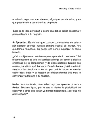 Marketing en Redes Sociales
24
aportando algo que me interesa, algo que me da valor, y es
que pueda salir a cenar a mitad de precio.
¡Esta es la idea principal! Y sobre ella debes saber adaptarla y
personalizarla a tu negocio.
5) Aprender: Es normal que cuando comenzamos en esto y
por ejemplo abrimos nuestra primera cuenta de Twitter, nos
quedemos mirándola sin saber por dónde empezar ni cómo
hacerlo.
¿Y si nos fijamos en los demás para aprender lo que hacen? Mi
recomendación es que te suscribas a blogs del sector y sigas a
empresas de tu competencia y de otros sectores durante dos
meses y analices qué hacen y cómo lo hacen, y así puedas ir
viendo si les funciona, si es así por qué lo hacen, e intentar
coger esas ideas y el método de funcionamiento que más te
convenza y adaptarla a tu negocio.
Nadie nace sabiendo, para saber hay que aprender y en las
Redes Sociales igual, por lo que si tienes la posibilidad de
observar a otros que llevan ya tiempo haciéndolo, ¿por qué no
aprovecharlo?.
 