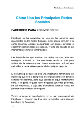 Marketing en Redes Sociales
25
CCóómmoo UUssoo llaass PPrriinncciippaalleess RReeddeess
SSoocciiaalleess
FACEBOOK PARA LOS NEGOCIOS
Facebook se ha convertido en uno de los nombres más
reconocidos en las Redes Sociales. Estas redes permiten a la
gente encontrar amigos, compañeros con gustos similares o
encontrar oportunidades de negocio, y todo ello basado en un
intercambio continuo de información.
Las herramientas que mueven las redes sociales, una vez
consigues entender su funcionamiento desde el más puro
vértice de la comunicación, tienen numerosas aplicaciones
aplicables al desarrollo empresarial de cualquier negocio.
El networking siempre ha sido una importante herramienta de
marketing que con el tiempo ha ido evolucionando en distintos
canales y situaciones, pero cuya esencia se sigue manteniendo
firme. A la gente le gusta hacer negocios con otras personas,
no con empresas, y bajo esta mentalidad seremos capaz de
generar oportunidades de negocio.
Vamos a empezar centrándonos en el uso empresarial de
Facebook y conocer las tres vías principales para obtener
beneficios de Facebook.
 