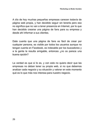 Marketing en Redes Sociales
26
A día de hoy muchas pequeñas empresas carecen todavía de
página web propia, y han decidido seguir sin tenerla pero eso
no significa que no van a tener presencia en Internet, por lo que
han decidido crearse una página de fans para su empresa y
desde ahí informar a sus clientes.
Date cuenta que una página de fans es fácil de crear por
cualquier persona, es visible por todos los usuarios aunque no
tengan cuenta en Facebook, es indexable por los buscadores y
a la gente le resulta amigable, entonces ¿no os parece una
buena opción?
La verdad es que sí lo es, y con esto no quiero decir que las
empresas no deban tener su propia web, si no que debemos
analizar cada negocio y su situación y valorar en este momento
qué es lo que más nos interesa para nuestro negocio.
 