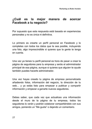 Marketing en Redes Sociales
27
¿Cuál es la mejor manera de acercar
Facebook a tu negocio?
Por supuesto que esta respuesta está basada en experiencias
personales y no es única ni definitiva.
Lo primero es crearte un perfil personal en Facebook y lo
completes con todos los datos que te sea posible, incluyendo
una foto, algo imprescindible si quieres que la gente te tenga
en cuenta.
Una vez ya tienes tu perfil personal es hora de pasar a crear la
página de seguidores para tu empresa y serás el administrador
principal de esa página, aunque si quieres que alguien te ayude
también puedes hacerle administrador.
Una vez hayas creado tu página de empresa personalizada
añadiendo fotos, información del negocio, la dirección de tu
web… y ya estás listo para empezar a publicar y compartir
información y empezar a ganarte nuevos seguidores.
Debes saber, que cada vez que actualices una información
desde el muro de la página de tu empresa, todos los
seguidores lo verán y podrán colaborar compartiéndolo con sus
amigos, poniendo un “Me gusta” o dejando un comentario.
 