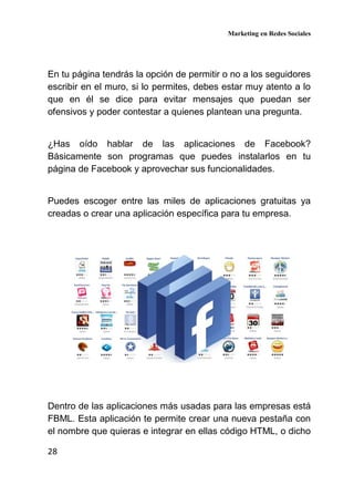 Marketing en Redes Sociales
28
En tu página tendrás la opción de permitir o no a los seguidores
escribir en el muro, si lo permites, debes estar muy atento a lo
que en él se dice para evitar mensajes que puedan ser
ofensivos y poder contestar a quienes plantean una pregunta.
¿Has oído hablar de las aplicaciones de Facebook?
Básicamente son programas que puedes instalarlos en tu
página de Facebook y aprovechar sus funcionalidades.
Puedes escoger entre las miles de aplicaciones gratuitas ya
creadas o crear una aplicación específica para tu empresa.
Dentro de las aplicaciones más usadas para las empresas está
FBML. Esta aplicación te permite crear una nueva pestaña con
el nombre que quieras e integrar en ellas código HTML, o dicho
 