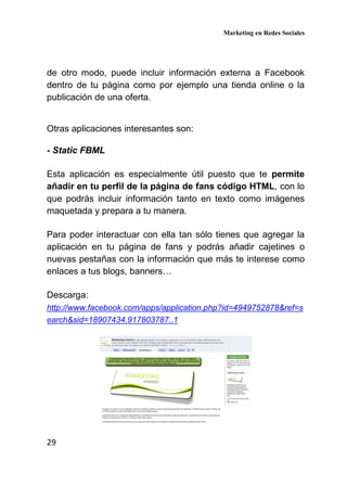 Marketing en Redes Sociales
29
de otro modo, puede incluir información externa a Facebook
dentro de tu página como por ejemplo una tienda online o la
publicación de una oferta.
Otras aplicaciones interesantes son:
- Static FBML
Esta aplicación es especialmente útil puesto que te permite
añadir en tu perfil de la página de fans código HTML, con lo
que podrás incluir información tanto en texto como imágenes
maquetada y prepara a tu manera.
Para poder interactuar con ella tan sólo tienes que agregar la
aplicación en tu página de fans y podrás añadir cajetines o
nuevas pestañas con la información que más te interese como
enlaces a tus blogs, banners…
Descarga:
http://www.facebook.com/apps/application.php?id=4949752878&ref=s
earch&sid=18907434.917803787..1
 