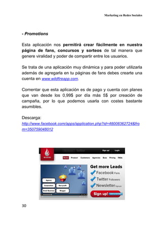 Marketing en Redes Sociales
30
- Promotions
Esta aplicación nos permitirá crear fácilmente en nuestra
página de fans, concursos y sorteos de tal manera que
genere viralidad y poder de compartir entre los usuarios.
Se trata de una aplicación muy dinámica y para poder utilizarla
además de agregarla en tu páginas de fans debes crearte una
cuenta en www.wildfireapp.com.
Comentar que esta aplicación es de pago y cuenta con planes
que van desde los 0,99$ por día más 5$ por creación de
campaña, por lo que podemos usarla con costes bastante
asumibles.
Descarga:
http://www.facebook.com/apps/application.php?id=48008362724&fro
m=350759048012
 