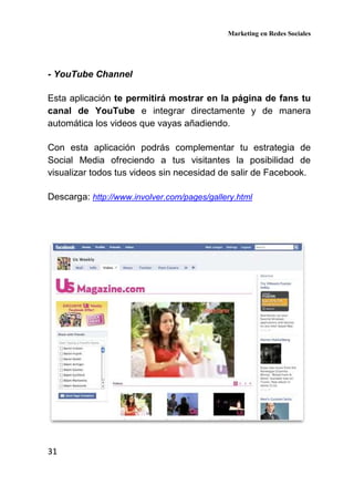 Marketing en Redes Sociales
31
- YouTube Channel
Esta aplicación te permitirá mostrar en la página de fans tu
canal de YouTube e integrar directamente y de manera
automática los videos que vayas añadiendo.
Con esta aplicación podrás complementar tu estrategia de
Social Media ofreciendo a tus visitantes la posibilidad de
visualizar todos tus videos sin necesidad de salir de Facebook.
Descarga: http://www.involver.com/pages/gallery.html
 
