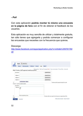 Marketing en Redes Sociales
32
- Poll
Con esta aplicación podrás montar tú mismo una encuesta
en la página de fans con el fin de obtener el feedback de los
usuarios.
Esta aplicación es muy sencilla de utilizar y totalmente gratuita,
tan sólo tienes que agregarla y podrás comenzar a configurar
las encuestas que necesites con la frecuencia que quieras.
Descarga:
http://www.facebook.com/apps/application.php?v=info&id=206781784
40
 