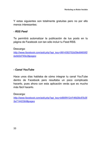 Marketing en Redes Sociales
33
Y estas siguientes son totalmente gratuitas pero no por ello
menos interesantes:
- RSS Feed
Te permitirá automatizar la publicación de tus posts en tu
página de Facebook con tan sólo incluir tu Feed RSS.
Descarga:
http://www.facebook.com/add.php?api_key=9914392752d39e99600f2
be9d2d740e2&pages
- Canal YouTube
Hace unos días hablaba de cómo integrar tu canal YouTube
dentro de Facebook pero resultaba un poco complicado
hacerlo, pues ahora con esta aplicación verás que es mucho
más fácil hacerlo.
Descarga:
http://www.facebook.com/add.php?api_key=b890f412cf14fd28c87b26
5a714423b9&pages
 