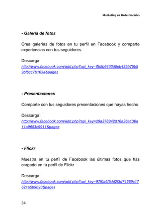 Marketing en Redes Sociales
34
- Galería de fotos
Crea galerías de fotos en tu perfil en Facebook y comparte
experiencias con tus seguidores.
Descarga:
http://www.facebook.com/add.php?api_key=0b5b6433d5eb439b75b5
9bfbcc7b163a&pages
- Presentaciones
Comparte con tus seguidores presentaciones que hayas hecho.
Descarga:
http://www.facebook.com/add.php?api_key=29a378942d16a26a136a
11a9653c9911&pages
- Flickr
Muestra en tu perfil de Facebook las últimas fotos que has
cargado en tu perfil de Flickr
Descarga:
http://www.facebook.com/add.php?api_key=97f0a6f5dd2f3d74269c17
621a5b9b93&pages
 