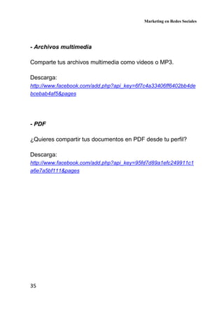 Marketing en Redes Sociales
35
- Archivos multimedia
Comparte tus archivos multimedia como videos o MP3.
Descarga:
http://www.facebook.com/add.php?api_key=6f7c4a33406ff6402bb4de
bcebab4af5&pages
- PDF
¿Quieres compartir tus documentos en PDF desde tu perfil?
Descarga:
http://www.facebook.com/add.php?api_key=95fd7d89a1efc249911c1
a6e7a5bf111&pages
 