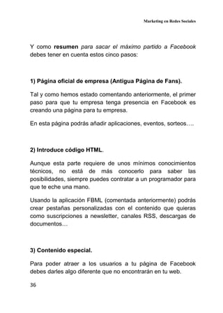 Marketing en Redes Sociales
36
Y como resumen para sacar el máximo partido a Facebook
debes tener en cuenta estos cinco pasos:
1) Página oficial de empresa (Antigua Página de Fans).
Tal y como hemos estado comentando anteriormente, el primer
paso para que tu empresa tenga presencia en Facebook es
creando una página para tu empresa.
En esta página podrás añadir aplicaciones, eventos, sorteos….
2) Introduce código HTML.
Aunque esta parte requiere de unos mínimos conocimientos
técnicos, no está de más conocerlo para saber las
posibilidades, siempre puedes contratar a un programador para
que te eche una mano.
Usando la aplicación FBML (comentada anteriormente) podrás
crear pestañas personalizadas con el contenido que quieras
como suscripciones a newsletter, canales RSS, descargas de
documentos…
3) Contenido especial.
Para poder atraer a los usuarios a tu página de Facebook
debes darles algo diferente que no encontrarán en tu web.
 