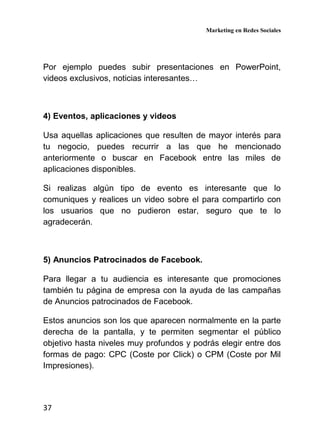 Marketing en Redes Sociales
37
Por ejemplo puedes subir presentaciones en PowerPoint,
videos exclusivos, noticias interesantes…
4) Eventos, aplicaciones y videos
Usa aquellas aplicaciones que resulten de mayor interés para
tu negocio, puedes recurrir a las que he mencionado
anteriormente o buscar en Facebook entre las miles de
aplicaciones disponibles.
Si realizas algún tipo de evento es interesante que lo
comuniques y realices un video sobre el para compartirlo con
los usuarios que no pudieron estar, seguro que te lo
agradecerán.
5) Anuncios Patrocinados de Facebook.
Para llegar a tu audiencia es interesante que promociones
también tu página de empresa con la ayuda de las campañas
de Anuncios patrocinados de Facebook.
Estos anuncios son los que aparecen normalmente en la parte
derecha de la pantalla, y te permiten segmentar el público
objetivo hasta niveles muy profundos y podrás elegir entre dos
formas de pago: CPC (Coste por Click) o CPM (Coste por Mil
Impresiones).
 