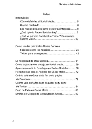 Marketing en Redes Sociales
3
Índice
Introducción
Cómo definirías el Social Media………………………. 5
Qué ha cambiado……………………………………….. 6
Los medios sociales como estrategia integrada…….. 8
¿Qué tipo de Redes Sociales hay?............................ 9
¿Qué va primero Facebook o Twitter? Cambiemos
nuestra visión………………………………………….. 20
Cómo uso las principales Redes Sociales
Facebook para los negocios……………………….... 25
Twitter para los negocios…………………………….. 42
La necesidad de crear un blog……………………………. 51
Cómo organizarte el trabajo en Social Media…………… 59
Aprende a medir tu Estrategia en Redes Sociales……... 66
Herramientas para el Análisis del Social Media………… 72
Cuánto vale en €uros cada fan de tu página
de Facebook……………………………………………….. 77
Cuánto vale en €uros cada seguidor de tu perfil
de Twitter…………………………………………………… 84
Caso de Éxito en Social Media…………………………… 89
Errores en Gestión de la Reputación Online……………. 99
 