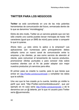 Marketing en Redes Sociales
42
TWITTER PARA LOS NEGOCIOS
Twitter se está convirtiendo en una de las más potentes
herramientas de comunicación del futuro, enmarcada dentro de
lo que se denomina “microblogging”.
Dicho de otro modo, Twitter es un servicio gratuito que con tan
sólo crearte una cuenta puedes lanzar mensajes de hasta 140
caracteres (igual que un SMS de móvil) para contar o compartir
lo que tú quieras.
Ahora bien, ¿y esto cómo lo aplico a la empresa? Las
aplicaciones son numerosas pero principalmente debes
utilizarlo como un nuevo canal de comunicación entre tu
empresa y los clientes, ya sea como servicio de atención al
cliente, para comunicar el lanzamiento de nuevos productos,
promocionar ofertas puntuales o para conocer más sobre
nuestros clientes con el fin de poder adaptar aún mejor
nuestros productos y/o servicios para ellos.
El primer paso es crearte tu cuenta, para lo que tienes que
entrar en http://Twitter.com/account/create y completar los datos
que te solicita.
Una vez que te has creado ya tu cuenta, tendrás ya visible tu
perfil que será “http://Twitter.com/nombredeusuario”, que por
ejemplo en mi caso sería http://Twitter.com/juanmerodio y de le
denomina con un @ delante, por lo que mi usuario para Twitter
sería @juanmerodio.
 