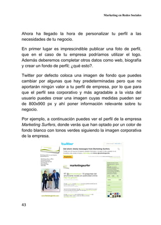 Marketing en Redes Sociales
43
Ahora ha llegado la hora de personalizar tu perfil a las
necesidades de tu negocio.
En primer lugar es imprescindible publicar una foto de perfil,
que en el caso de tu empresa podríamos utilizar el logo.
Además deberemos completar otros datos como web, biografía
y crear un fondo de perfil; ¿qué esto?.
Twitter por defecto coloca una imagen de fondo que puedes
cambiar por algunas que hay predeterminadas pero que no
aportarán ningún valor a tu perfil de empresa, por lo que para
que el perfil sea corporativo y más agradable a la vista del
usuario puedes crear una imagen cuyas medidas pueden ser
de 800x900 px y ahí poner información relevante sobre tu
negocio.
Por ejemplo, a continuación puedes ver el perfil de la empresa
Marketing Surfers, donde verás que han optado por un color de
fondo blanco con tonos verdes siguiendo la imagen corporativa
de la empresa.
 