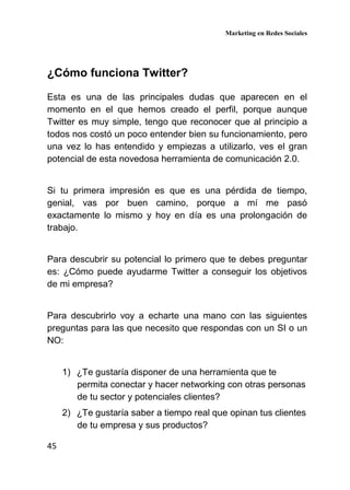 Marketing en Redes Sociales
45
¿Cómo funciona Twitter?
Esta es una de las principales dudas que aparecen en el
momento en el que hemos creado el perfil, porque aunque
Twitter es muy simple, tengo que reconocer que al principio a
todos nos costó un poco entender bien su funcionamiento, pero
una vez lo has entendido y empiezas a utilizarlo, ves el gran
potencial de esta novedosa herramienta de comunicación 2.0.
Si tu primera impresión es que es una pérdida de tiempo,
genial, vas por buen camino, porque a mí me pasó
exactamente lo mismo y hoy en día es una prolongación de
trabajo.
Para descubrir su potencial lo primero que te debes preguntar
es: ¿Cómo puede ayudarme Twitter a conseguir los objetivos
de mi empresa?
Para descubrirlo voy a echarte una mano con las siguientes
preguntas para las que necesito que respondas con un SI o un
NO:
1) ¿Te gustaría disponer de una herramienta que te
permita conectar y hacer networking con otras personas
de tu sector y potenciales clientes?
2) ¿Te gustaría saber a tiempo real que opinan tus clientes
de tu empresa y sus productos?
 