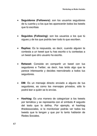 Marketing en Redes Sociales
47
• Seguidores (Followers): son los usuarios seguidores
de tu cuenta y a los que les aparecerán todos los tweets
que tú escribas
• Seguidos (Following): son los usuarios a los que tú
sigues y de los que podrás leer todo lo que escriben.
• Replies: Es la respuesta, es decir, cuando alguien te
contesta a un tweet que tu has escrito o tu contestas a
un tweet que otro usuario ha escrito.
• Retweet: Consiste en compartir un tweet con tus
seguidores e Twitter, es decir, has leído algo que te
parece interesante y decides reenviárselo a todos tus
seguidores.
• DM: Es un mensaje directo enviado a alguno de tus
seguidores, es como los mensajes privados, sólo lo
podrá leer a quién se lo envías.
• Hashtag: Es una manera de categorizar a los tweets
por temática y se representa con el símbolo # seguido
del texto que lo defina. Por ejemplo, el hashtag
#redessociales, si lo monitorizar podrás ver todos los
tweets que lo tengan y que por lo tanto hablarán de
Redes Sociales.
 