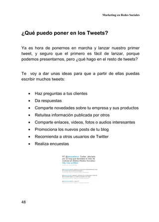 Marketing en Redes Sociales
48
¿Qué puedo poner en los Tweets?
Ya es hora de ponernos en marcha y lanzar nuestro primer
tweet, y seguro que el primero es fácil de lanzar, porque
podemos presentarnos, pero ¿qué hago en el resto de tweets?
Te voy a dar unas ideas para que a partir de ellas puedas
escribir muchos tweets:
• Haz preguntas a tus clientes
• Da respuestas
• Comparte novedades sobre tu empresa y sus productos
• Retuitea información publicada por otros
• Comparte enlaces, videos, fotos o audios interesantes
• Promociona los nuevos posts de tu blog
• Recomienda a otros usuarios de Twitter
• Realiza encuestas
 