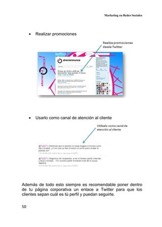 Marketing en Redes Sociales
50
• Realizar promociones
• Usarlo como canal de atención al cliente
Además de todo esto siempre es recomendable poner dentro
de tu página corporativa un enlace a Twitter para que los
clientes sepan cuál es tú perfil y puedan seguirte.
 