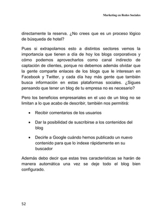 Marketing en Redes Sociales
52
directamente la reserva. ¿No crees que es un proceso lógico
de búsqueda de hotel?
Pues si extrapolamos esto a distintos sectores vemos la
importancia que tienen a día de hoy los blogs corporativos y
cómo podemos aprovecharlos como canal indirecto de
captación de clientes, porque no debemos además olvidar que
la gente comparte enlaces de los blogs que le interesan en
Facebook y Twitter, y cada día hay más gente que también
busca información en estas plataformas sociales. ¿Sigues
pensando que tener un blog de tu empresa no es necesario?
Pero los beneficios empresariales en el uso de un blog no se
limitan a lo que acabo de describir, también nos permitirá:
• Recibir comentarios de los usuarios
• Dar la posibilidad de suscribirse a los contenidos del
blog
• Decirle a Google cuándo hemos publicado un nuevo
contenido para que lo indexe rápidamente en su
buscador
Además debo decir que estas tres características se harán de
manera automática una vez se deje todo el blog bien
configurado.
 