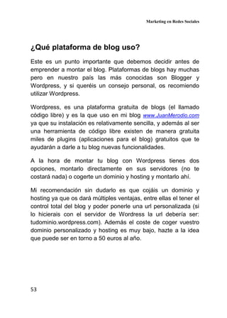 Marketing en Redes Sociales
53
¿Qué plataforma de blog uso?
Este es un punto importante que debemos decidir antes de
emprender a montar el blog. Plataformas de blogs hay muchas
pero en nuestro país las más conocidas son Blogger y
Wordpress, y si queréis un consejo personal, os recomiendo
utilizar Wordpress.
Wordpress, es una plataforma gratuita de blogs (el llamado
código libre) y es la que uso en mi blog www.JuanMerodio.com
ya que su instalación es relativamente sencilla, y además al ser
una herramienta de código libre existen de manera gratuita
miles de plugins (aplicaciones para el blog) gratuitos que te
ayudarán a darle a tu blog nuevas funcionalidades.
A la hora de montar tu blog con Wordpress tienes dos
opciones, montarlo directamente en sus servidores (no te
costará nada) o cogerte un dominio y hosting y montarlo ahí.
Mi recomendación sin dudarlo es que cojáis un dominio y
hosting ya que os dará múltiples ventajas, entre ellas el tener el
control total del blog y poder ponerle una url personalizada (si
lo hicierais con el servidor de Wordress la url debería ser:
tudominio.wordpress.com). Además el coste de coger vuestro
dominio personalizado y hosting es muy bajo, hazte a la idea
que puede ser en torno a 50 euros al año.
 