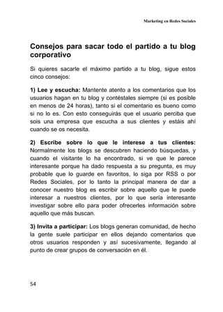 Marketing en Redes Sociales
54
Consejos para sacar todo el partido a tu blog
corporativo
Si quieres sacarle el máximo partido a tu blog, sigue estos
cinco consejos:
1) Lee y escucha: Mantente atento a los comentarios que los
usuarios hagan en tu blog y contéstales siempre (si es posible
en menos de 24 horas), tanto si el comentario es bueno como
si no lo es. Con esto conseguirás que el usuario perciba que
sois una empresa que escucha a sus clientes y estáis ahí
cuando se os necesita.
2) Escribe sobre lo que le interese a tus clientes:
Normalmente los blogs se descubren haciendo búsquedas, y
cuando el visitante lo ha encontrado, si ve que le parece
interesante porque ha dado respuesta a su pregunta, es muy
probable que lo guarde en favoritos, lo siga por RSS o por
Redes Sociales, por lo tanto la principal manera de dar a
conocer nuestro blog es escribir sobre aquello que le puede
interesar a nuestros clientes, por lo que sería interesante
investigar sobre ello para poder ofrecerles información sobre
aquello que más buscan.
3) Invita a participar: Los blogs generan comunidad, de hecho
la gente suele participar en ellos dejando comentarios que
otros usuarios responden y así sucesivamente, llegando al
punto de crear grupos de conversación en él.
 