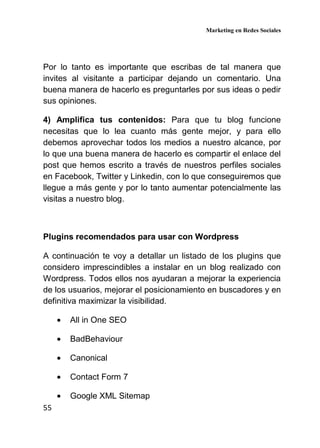Marketing en Redes Sociales
55
Por lo tanto es importante que escribas de tal manera que
invites al visitante a participar dejando un comentario. Una
buena manera de hacerlo es preguntarles por sus ideas o pedir
sus opiniones.
4) Amplifica tus contenidos: Para que tu blog funcione
necesitas que lo lea cuanto más gente mejor, y para ello
debemos aprovechar todos los medios a nuestro alcance, por
lo que una buena manera de hacerlo es compartir el enlace del
post que hemos escrito a través de nuestros perfiles sociales
en Facebook, Twitter y Linkedin, con lo que conseguiremos que
llegue a más gente y por lo tanto aumentar potencialmente las
visitas a nuestro blog.
Plugins recomendados para usar con Wordpress
A continuación te voy a detallar un listado de los plugins que
considero imprescindibles a instalar en un blog realizado con
Wordpress. Todos ellos nos ayudaran a mejorar la experiencia
de los usuarios, mejorar el posicionamiento en buscadores y en
definitiva maximizar la visibilidad.
• All in One SEO
• BadBehaviour
• Canonical
• Contact Form 7
• Google XML Sitemap
 